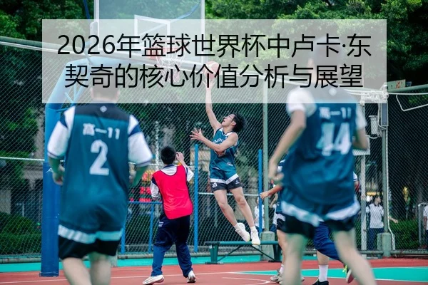 2026年篮球世界杯中卢卡·东契奇的核心价值分析与展望