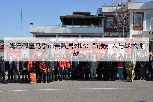 姆巴佩皇马季前赛数据对比：新援融入与战术挑战