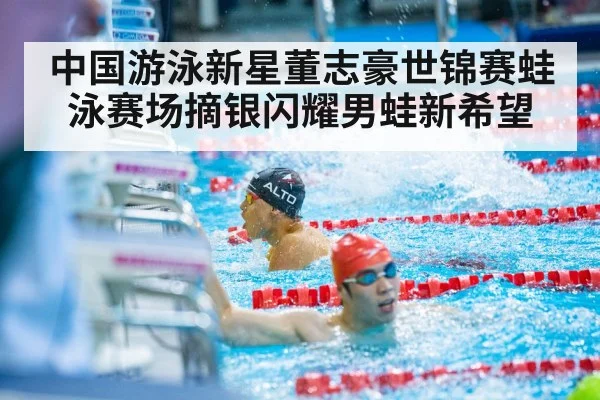 中国游泳新星董志豪世锦赛蛙泳赛场摘银闪耀男蛙新希望