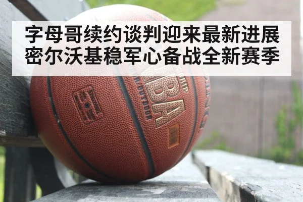 字母哥续约谈判迎来最新进展 密尔沃基稳军心备战全新赛季